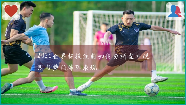 2026世界杯投注前如何分析盘口规则与热门球队表现